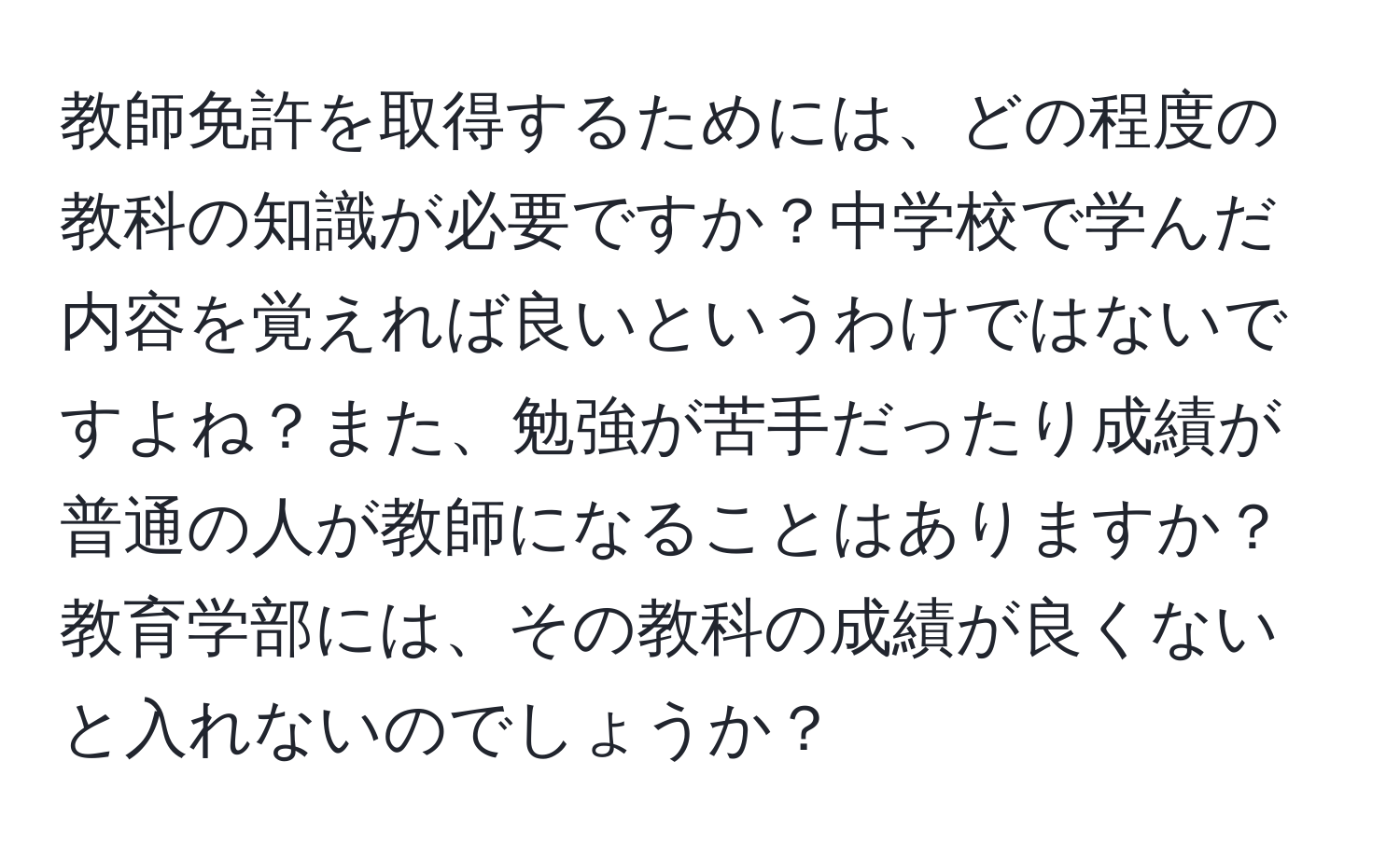 教師免許を取得するためには、どの程度の教科の知識が必要ですか？中学校で学んだ内容を覚えれば良いというわけではないですよね？また、勉強が苦手だったり成績が普通の人が教師になることはありますか？教育学部には、その教科の成績が良くないと入れないのでしょうか？