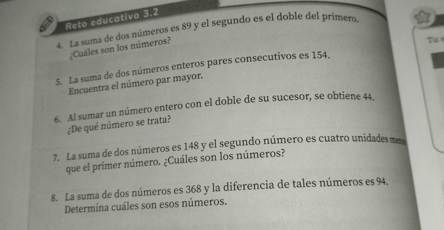 Reto educativo 3.2
4. La suma de dos números es 89 y el segundo es el doble del primero. 
¿Cuáles son los números? 
Tue 
5. La suma de dos números enteros pares consecutivos es 154. 
Encuentra el número par mayor. 
6. Al sumar un número entero con el doble de su sucesor, se obtiene 44. 
¿De qué número se trata? 
7. La suma de dos números es 148 y el segundo número es cuatro unidades menos 
que el primer número. ¿Cuáles son los números? 
8. La suma de dos números es 368 y la diferencia de tales números es 94. 
Determina cuáles son esos números.