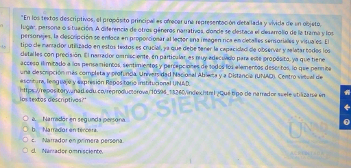 En los textos descriptivos, el propósito principal es ofrecer una representación detallada y vívida de un objeto,
lugar, persona o situación. A diferencia de otros géneros narrativos, donde se destaca el desarrollo de la trama y los
personajes, la descripción se enfoca en proporcionar al lector una imagen rica en detalles sensoriales y visuales. El
12 tipo de narrador utilizado en estos textos es crucial, ya que debe tener la capacidad de observar y relatar todos los
detalles con precisión. El narrador omnisciente, en particular, es muy adecuado para este propósito, ya que tiene
acceso ilimitado a los pensamientos, sentimientos y percepciones de todos los elementos descritos, lo que permite
una descripción más completa y profunda. Universidad Nacional Abierta y a Distancia (UNAD). Centro virtual de
escritura, lenguaje y expresión Repositorio institucional UNAD.
https://repository.unad.edu.co/reproductorova/10596_13260/index.html ¿Qué tipo de narrador suele utilizarse en
los textos descriptivos?"
a. Narrador en segunda persona. a
b. Narrador en tercera.
c. Narrador en primera persona.
d. Narrador omnisciente.