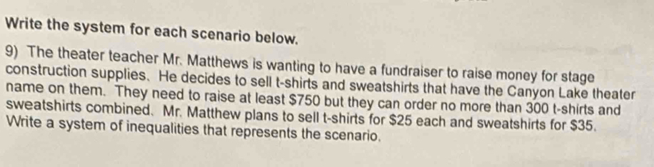 Write the system for each scenario below. 
9) The theater teacher Mr. Matthews is wanting to have a fundraiser to raise money for stage 
construction supplies. He decides to sell t-shirts and sweatshirts that have the Canyon Lake theater 
name on them. They need to raise at least $750 but they can order no more than 300 t-shirts and 
sweatshirts combined. Mr. Matthew plans to sell t-shirts for $25 each and sweatshirts for $35. 
Write a system of inequalities that represents the scenario.