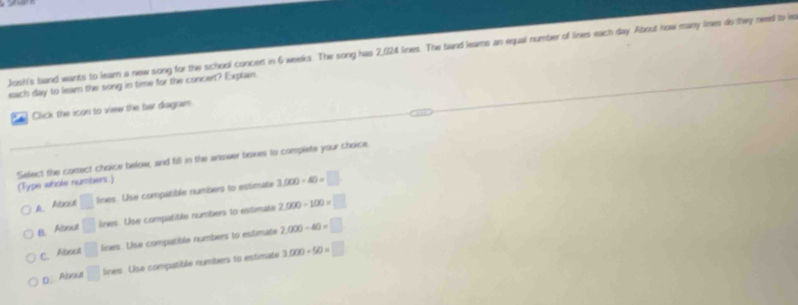 Josh's band wants to lear a new song for the school concent in 6 weeks. The song has 2,024 lines. The band leams an equal number of lines each day. Abost how many lines do they need to ie
each day to leam the song in time for the concen? Explain
Click the icon to view the bar diagram.
Select the comrect choice below, and fill in the answer boxes to complete your choice
(Type whole numbers.)
A. Aboul □ fines es. Use compatible numbers to estimate 3,000/ 40=□.
B. About □ ine s. Use compatible numbers to estimate 2,000+100=□
C.About □ lines. Use compatible numbers to estimate 2,000-40=□
D About □ lines. Use compatible numbers to estimate 3.000/ 50=□