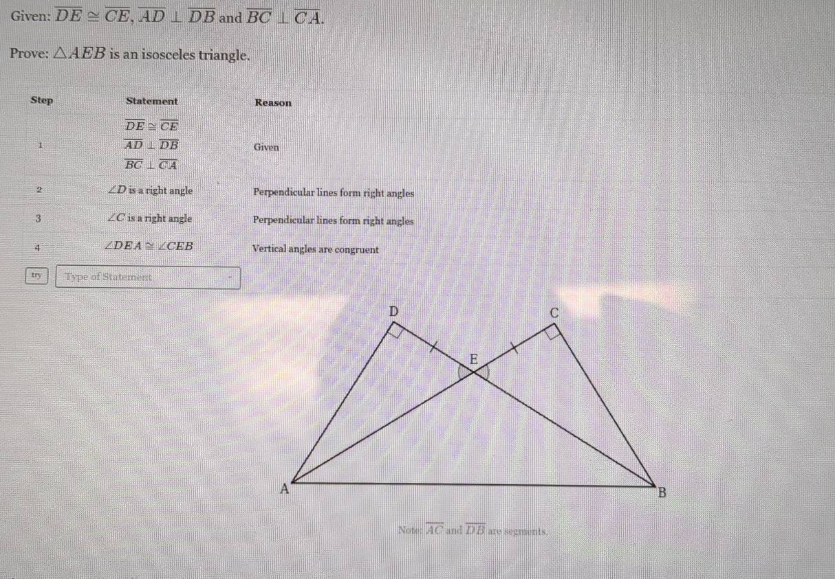 Given: overline DE≌ overline CE, overline AD⊥ overline DB and overline BC⊥ overline CA. 
Prove: △ AEB is an isosceles triangle. 
Step Statement Reason
overline DE≌ overline CE
1
overline AD⊥ overline DB
Given
overline BC⊥ overline CA
2 ∠ D is a right angle Perpendicular lines form right angles 
3 ∠ C is a right angle Perpendicular lines form right angles 
4 ∠ DEA≌ ∠ CEB Vertical angles are congruent 
try Type of Statement 
Note: overline AC and overline DB are segments.