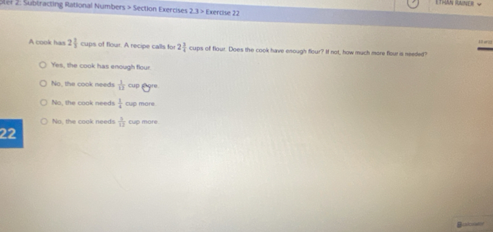 ETHAN RAINER ~
oler 2: Subtracting Rational Numbers > Section Exercises 2.3> Exercise 22
13 er22
A cook has 2 2/3  cups of flour. A recipe calls for 2 3/4  cups of flour. Does the cook have enough flour? If not, how much more flour is needed?
Yes, the cook has enough flour.
No, the cook needs  1/12 cu p ore.
No, the cook needs  1/4  cup more.
No. the cook needs  5/12  cup more.
22
Bcalcuist f