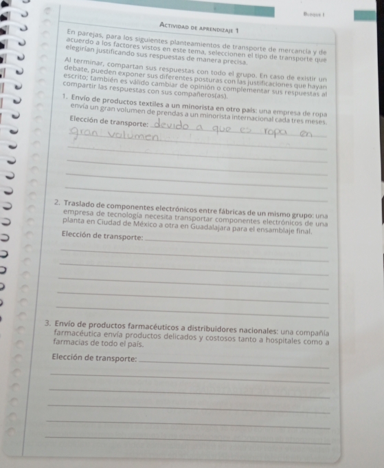 Biogue I 
Actividad de aprendizaje 1 
En parejas, para los siguientes planteamientos de transporte de mercancía y de 
acuerdo a los factores vistos en este tema, seleccionen el tipo de transporte que 
elegirían justificando sus respuestas de manera precisa. 
Al terminar, compartan sus respuestas con todo el grupo. En caso de existir un 
debate, pueden exponer sus diferentes posturas con las justificaciones que hayan 
escrito; también es válido cambiar de opinión o complementar sus respuestas al 
compartir las respuestas con sus compañeros(as). 
1. Envío de productos textiles a un minorista en otro país: una empresa de ropa 
_ 
envía un gran volumen de prendas a un minorista internacional cada tres meses 
Elección de transporte: 
_ 
_ 
_ 
_ 
_ 
2. Traslado de componentes electrónicos entre fábricas de un mismo grupo: una 
empresa de tecnología necesita transportar componentes electrónicos de una 
planta en Ciudad de México a otra en Guadalajara para el ensamblaje final. 
_ 
Elección de transporte: 
_ 
_ 
_ 
_ 
_ 
3. Envío de productos farmacéuticos a distribuidores nacionales: una compañía 
farmacéutica envía productos delicados y costosos tanto a hospitales como a 
farmacias de todo el país. 
_ 
Elección de transporte: 
_ 
_ 
_ 
_ 
_