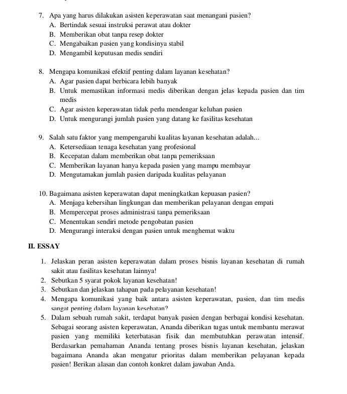 Apa yang harus dilakukan asisten keperawatan saat menangani pasien?
A. Bertindak sesuai instruksi perawat atau dokter
B. Memberikan obat tanpa resep dokter
C. Mengabaikan pasien yang kondisinya stabil
D. Mengambil keputusan medis sendiri
8. Mengapa komunikasi efektif penting dalam layanan kesehatan?
A. Agar pasien dapat berbicara lebih banyak
B. Untuk memastikan informasi medis diberikan dengan jelas kepada pasien dan tim
medis
C. Agar asisten keperawatan tidak perlu mendengar keluhan pasien
D. Untuk mengurangi jumlah pasien yang datang ke fasilitas kesehatan
9. Salah satu faktor yang mempengaruhi kualitas layanan kesehatan adalah...
A. Ketersediaan tenaga kesehatan yang profesional
B. Kecepatan dalam memberikan obat tanpa pemeriksaan
C. Memberikan layanan hanya kepada pasien yang mampu membayar
D. Mengutamakan jumlah pasien daripada kualitas pelayanan
10. Bagaimana asisten keperawatan dapat meningkatkan kepuasan pasien?
A. Menjaga kebersihan lingkungan dan memberikan pelayanan dengan empati
B. Mempercepat proses administrasi tanpa pemeriksaan
C. Menentukan sendiri metode pengobatan pasien
D. Mengurangi interaksi dengan pasien untuk menghemat waktu
II. ESSAY
1. Jelaskan peran asisten keperawatan dalam proses bisnis layanan kesehatan di rumah
sakit atau fasilitas kesehatan lainnya!
2. Sebutkan 5 syarat pokok layanan kesehatan!
3. Sebutkan dan jelaskan tahapan pada pelayanan kesehatan!
4. Mengapa komunikasi yang baik antara asisten keperawatan, pasien, dan tim medis
sangat penting dalam layanan kesehatan?
5. Dalam sebuah rumah sakit, terdapat banyak pasien dengan berbagai kondisi kesehatan.
Sebagai seorang asisten keperawatan, Ananda diberikan tugas untuk membantu merawat
pasien yang memiliki keterbatasan fisik dan membutuhkan perawatan intensif.
Berdasarkan pemahaman Ananda tentang proses bisnis layanan kesehatan, jelaskan
bagaimana Ananda akan mengatur prioritas dalam memberikan pelayanan kepada
pasien! Berikan alasan dan contoh konkret dalam jawaban Anda.