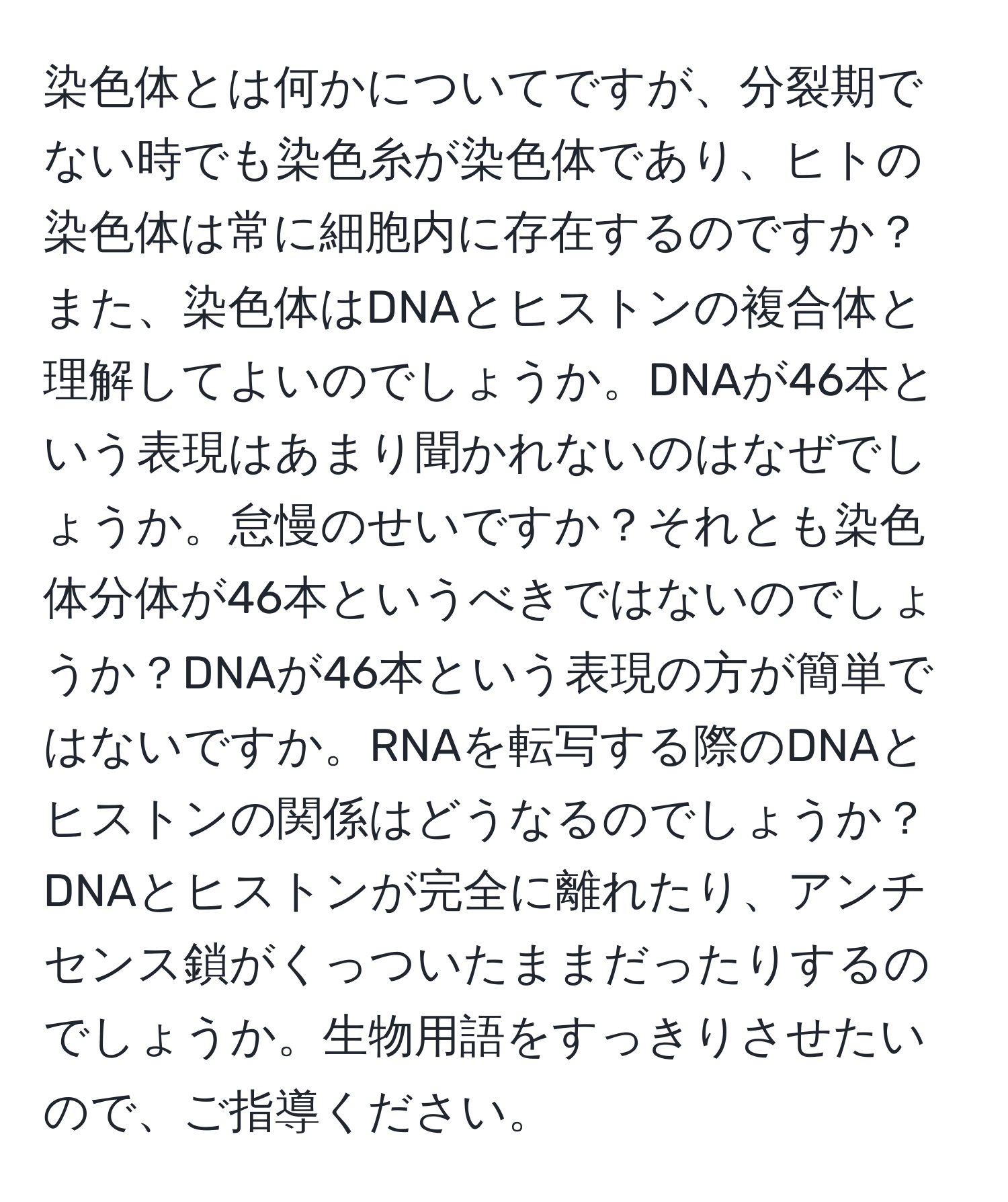 染色体とは何かについてですが、分裂期でない時でも染色糸が染色体であり、ヒトの染色体は常に細胞内に存在するのですか？また、染色体はDNAとヒストンの複合体と理解してよいのでしょうか。DNAが46本という表現はあまり聞かれないのはなぜでしょうか。怠慢のせいですか？それとも染色体分体が46本というべきではないのでしょうか？DNAが46本という表現の方が簡単ではないですか。RNAを転写する際のDNAとヒストンの関係はどうなるのでしょうか？DNAとヒストンが完全に離れたり、アンチセンス鎖がくっついたままだったりするのでしょうか。生物用語をすっきりさせたいので、ご指導ください。