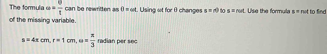 The formula omega = θ /t can be rewritten as θ =omega t. Using ωt for θ changes s=rθ to s=romega t. Use the formula s=romega t to find 
of the missing variable.
s=4π cm, r=1cm, omega = π /3  radian per sec