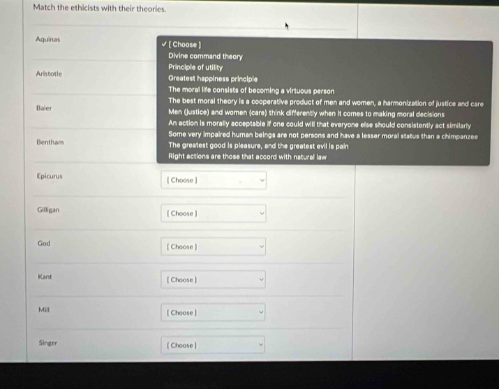 Match the ethicists with their theories.
Aquinas √ ( Choose )
Divine command theory
Principle of utility
Aristotle Greatest happiness principle
The moral life consists of becoming a virtuous person
The best moral theory is a cooperative product of men and women, a harmonization of justice and care
Baier Men (justice) and women (care) think differently when it comes to making moral decisions
An action is morally acceptable if one could will that everyone else should consistently act similarly
Some very impaired human beings are not persons and have a lesser moral status than a chimpanzee
Bentham The greatest good is pleasure, and the greatest evil is pain
Right actions are those that accord with natural law
Epicurus [ Choose ]
Gilligan [ Choose]
God [ Choose ]
Kant [ Choose ]
Mill [ Choose ]
Singer [ Choose ]