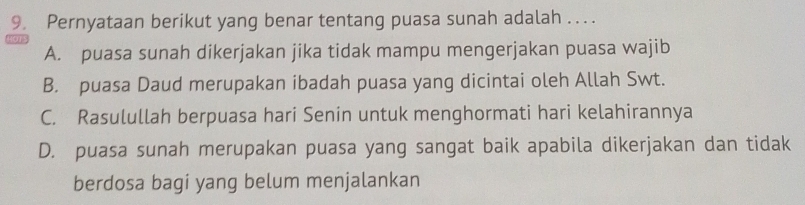 Pernyataan berikut yang benar tentang puasa sunah adalah . . ..
A. puasa sunah dikerjakan jika tidak mampu mengerjakan puasa wajib
B. puasa Daud merupakan ibadah puasa yang dicintai oleh Allah Swt.
C. Rasulullah berpuasa hari Senin untuk menghormati hari kelahirannya
D. puasa sunah merupakan puasa yang sangat baik apabila dikerjakan dan tidak
berdosa bagi yang belum menjalankan