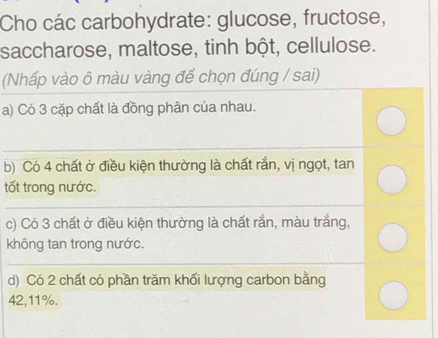 Cho các carbohydrate: glucose, fructose, 
saccharose, maltose, tinh bột, cellulose. 
(Nhấp vào ô màu vàng để chọn đúng / sai) 
a) Có 3 cặp chất là đồng phân của nhau. 
_ 
b) Có 4 chất ở điều kiện thường là chất rắn, vị ngọt, tan 
tốt trong nước. 
_ 
c) Có 3 chất ở điều kiện thường là chất rắn, màu trắng, 
không tan trong nước. 
__ 
d) Có 2 chất có phần trăm khối lượng carbon bằng
42, 11%.