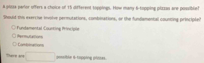 A pizza parlor offers a choice of 15 different toppings. How many 6 -topping pizzas are possible?
Should this exercise involve permutations, combinations, or the fundamental counting principle?
Fundamental Counting Principle
Permutations
Combinations
There are □ possible 6 -topping pizzas.