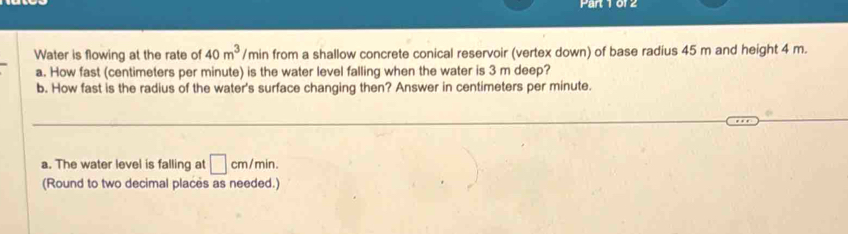 0f2 
Water is flowing at the rate of 40m^3 /r min from a shallow concrete conical reservoir (vertex down) of base radius 45 m and height 4 m. 
a. How fast (centimeters per minute) is the water level falling when the water is 3 m deep? 
b. How fast is the radius of the water's surface changing then? Answer in centimeters per minute. 
a. The water level is falling at □ cm/min. 
(Round to two decimal places as needed.)