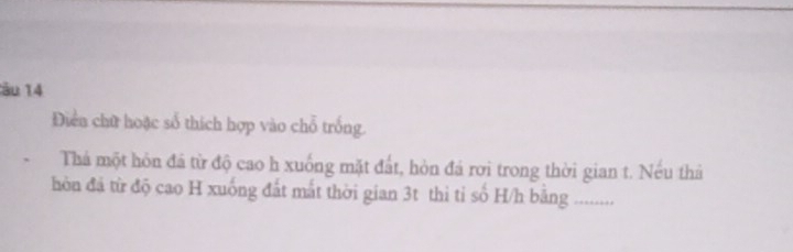 ău 14 
Điền chữ hoặc số thích hợp vào chỗ trống. 
Thá một hôn đá từ độ cao h xuống mặt đất, hòn đá rơi trong thời gian t. Nếu thả 
òn đã từ độ cao H xuống đất mắt thời gian 3t thì tỉ số H/h băng .........