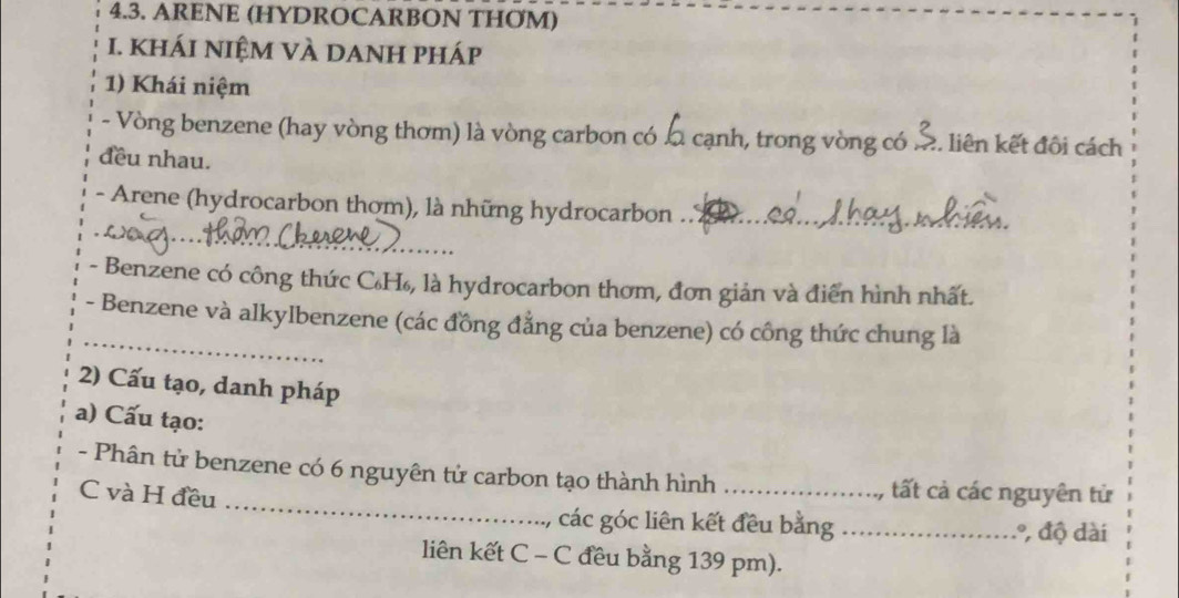 ARENE (HYDROCARBON THOM) 
I. khÁi niệm vÀ dAnH pháp 
1) Khái niệm 
- Vòng benzene (hay vòng thơm) là vòng carbon có l cạnh, trong vòng có .. liên kết đôi cách 
đều nhau. 
- Arene (hydrocarbon thơm), là những hydrocarbon .. £ 
_ 
_ 
- Benzene có công thức C₆H₆, là hydrocarbon thơm, đơn giản và điển hình nhất. 
_ 
- Benzene và alkylbenzene (các đồng đẳng của benzene) có công thức chung là 
2) Cấu tạo, danh pháp 
a) Cấu tạo: 
_ 
- Phân tử benzene có 6 nguyên tử carbon tạo thành hình_ tất cả các nguyên tử 
C và H đều 
các góc liên kết đều bằng _., độ dài 
liên kết C - C đều bằng 139 pm).