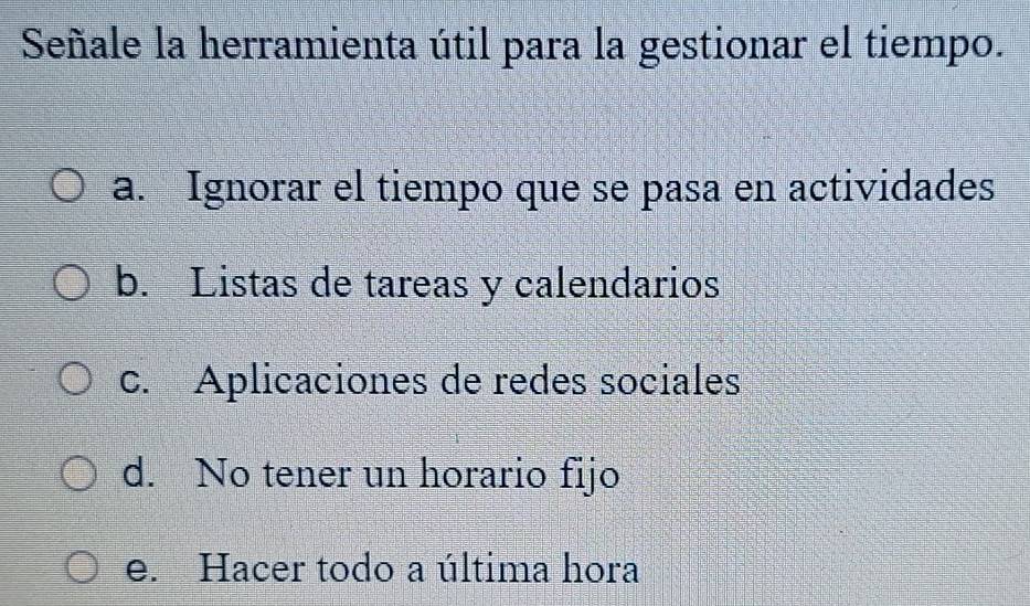 Señale la herramienta útil para la gestionar el tiempo.
a. Ignorar el tiempo que se pasa en actividades
b. Listas de tareas y calendarios
c. Aplicaciones de redes sociales
d. No tener un horario fijo
e. Hacer todo a última hora