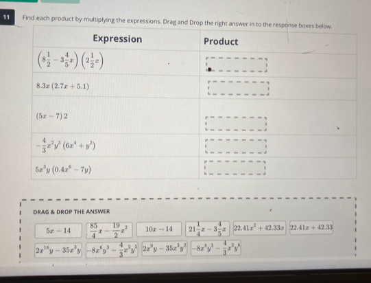 Find each product by multiplying the 
DRAG & DROP THE ANSWER
5x-14  85/4 x- 19/2 x^2 10x-14 21 1/4 x-3 4/5 x 2 41x^2+42.33x 22.41x+42.33
2x^(18)y-35x^3y -8x^6y^3- 4/3 x^2y^5 2x^9y-35x^3y^2 -8x^8y^3- 4/3 x^2y^6