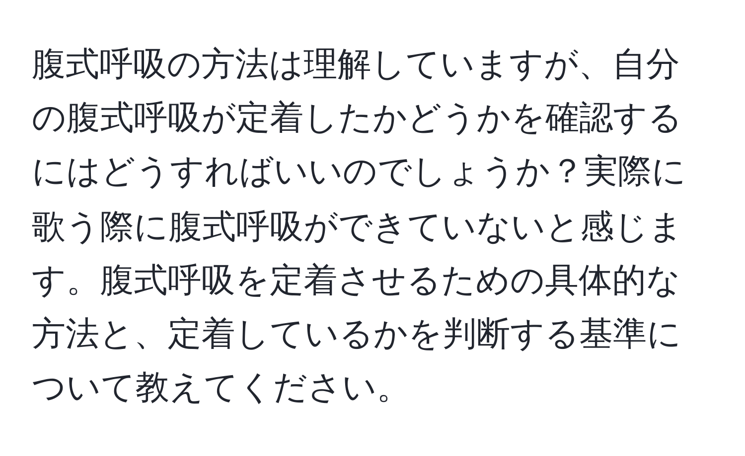 腹式呼吸の方法は理解していますが、自分の腹式呼吸が定着したかどうかを確認するにはどうすればいいのでしょうか？実際に歌う際に腹式呼吸ができていないと感じます。腹式呼吸を定着させるための具体的な方法と、定着しているかを判断する基準について教えてください。