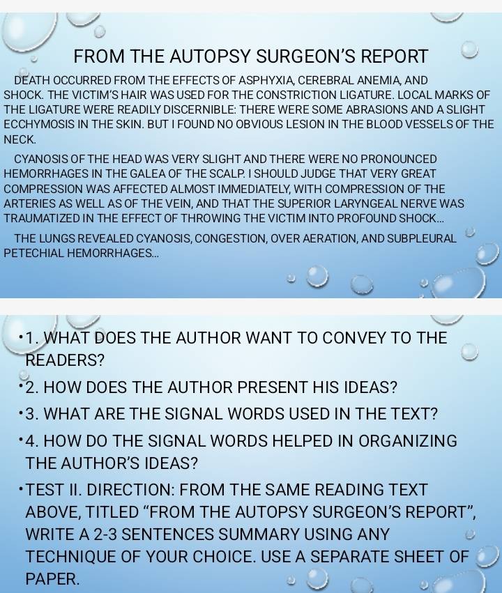 FROM THE AUTOPSY SURGEON’S REPORT 
DEATH OCCURRED FROM THE EFFECTS OF ASPHYXIA, CEREBRAL ANEMIA, AND 
SHOCK. THE VICTIM’S HAIR WAS USED FOR THE CONSTRICTION LIGATURE. LOCAL MARKS OF 
THE LIGATURE WERE READILY DISCERNIBLE: THERE WERE SOME ABRASIONS AND A SLIGHT 
ECCHYMOSIS IN THE SKIN. BUT I FOUND NO OBVIOUS LESION IN THE BLOOD VESSELS OF THE 
NECK. 
CYANOSIS OF THE HEAD WAS VERY SLIGHT AND THERE WERE NO PRONOUNCED 
HEMORRHAGES IN THE GALEA OF THE SCALP. I SHOULD JUDGE THAT VERY GREAT 
COMPRESSION WAS AFFECTED ALMOST IMMEDIATELY, WITH COMPRESSION OF THE 
ARTERIES AS WELL AS OF THE VEIN. AND THAT THE SUPERIOR LARYNGEAL NERVE WAS 
TRAUMATIZED IN THE EFFECT OF THROWING THE VICTIM INTO PROFOUND SHOCK... 
THE LUNGS REVEALED CYANOSIS, CONGESTION, OVER AERATION, AND SUBPLEURAL 
PETECHIAL HEMORRHAGES... 
•1. WHAT DOES THE AUTHOR WANT TO CONVEY TO THE 
READERS? 
2. HOW DOES THE AUTHOR PRESENT HIS IDEAS? 
3. WHAT ARE THE SIGNAL WORDS USED IN THE TEXT? 
4. HOW DO THE SIGNAL WORDS HELPED IN ORGANIZING 
THE AUTHOR'S IDEAS? 
TEST II. DIRECTION: FROM THE SAME READING TEXT 
ABOVE, TITLED “FROM THE AUTOPSY SURGEON’S REPORT”, 
WRITE A 2-3 SENTENCES SUMMARY USING ANY 
TECHNIQUE OF YOUR CHOICE. USE A SEPARATE SHEET OF 
PAPER.