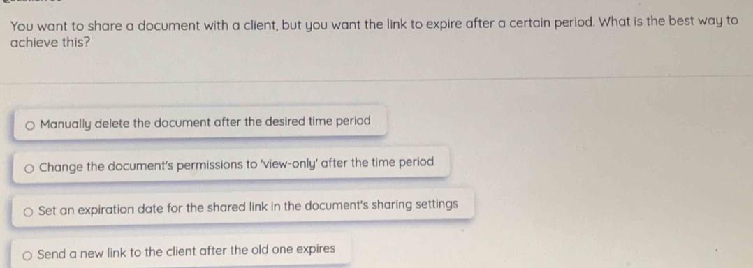 You want to share a document with a client, but you want the link to expire after a certain period. What is the best way to
achieve this?
Manually delete the document after the desired time period
Change the document’s permissions to 'view-only' after the time period
Set an expiration date for the shared link in the document's sharing settings
Send a new link to the client after the old one expires