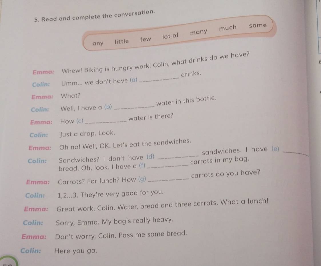 Read and complete the conversation. 
much some 
any little few lot of many 
Emma: Whew! Biking is hungry work! Colin, what drinks do we have? 
Colin: Umm... we don't have (a) _drinks. 
Emma: What? 
water in this bottle. 
Colin: Well, I have a (b)_ 
Emma: How (c)_ 
water is there? 
Colin: Just a drop. Look. 
Emma: Oh no! Well, OK. Let's eat the sandwiches. 
Colin: Sandwiches? I don't have (d) _sandwiches. I have (e)_ 
bread. Oh, look. I have a (f) _carrots in my bag. 
Emma: Carrots? For lunch? How (g) _carrots do you have? 
Colin: 1,2...3. They're very good for you. 
Emma: Great work, Colin. Water, bread and three carrots. What a lunch! 
Colin: Sorry, Emma. My bag's really heavy. 
Emma: Don't worry, Colin. Pass me some bread. 
Colin: Here you go.