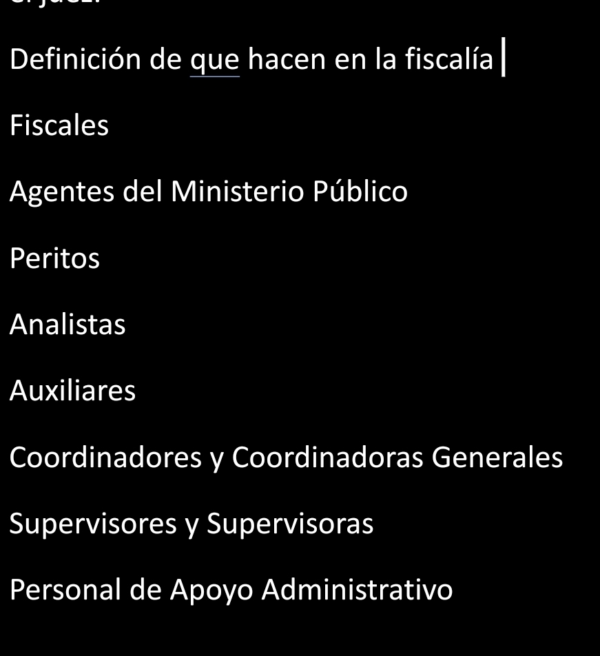 Definición de que hacen en la fiscalía
Fiscales
Agentes del Ministerio Público
Peritos
Analistas
Auxiliares
Coordinadores y Coordinadoras Generales
Supervisores y Supervisoras
Personal de Apoyo Administrativo