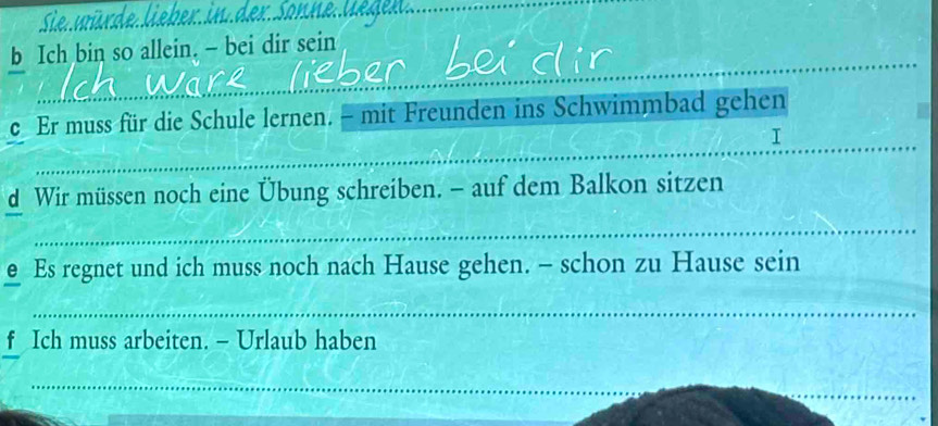 Ich bin so allein. - bei dir sein 
c Er muss für die Schule lernen. - mit Freunden ins Schwimmbad gehen 
_ 
_ 
I 
d Wir müssen noch eine Übung schreiben. - auf dem Balkon sitzen 
_ 
@ Es regnet und ich muss noch nach Hause gehen. - schon zu Hause sein 
_ 
f Ich muss arbeiten. - Urlaub haben 
_