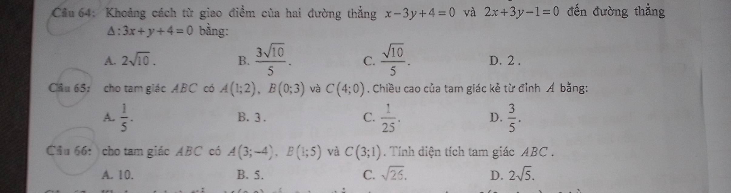 Cầu 64: Khoảng cách từ giao điểm của hai đường thẳng x-3y+4=0 và 2x+3y-1=0 đến đường thắng
△ :3x+y+4=0 bằng:
C.
A. 2sqrt(10). B.  3sqrt(10)/5 .  sqrt(10)/5 . D. 2.
Câu 65: cho tam giác ABC có A(1;2), B(0;3) và C(4;0). Chiều cao của tam giác kẻ từ đỉnh Á bằng:
A.  1/5 . B. 3. C.  1/25 . D.  3/5 . 
Cầu 66: cho tam giác ABC có A(3;-4), B(1;5) và C(3;1). Tính diện tích tam giác ABC.
A. 10. B. 5. C. sqrt(26). D. 2sqrt(5).