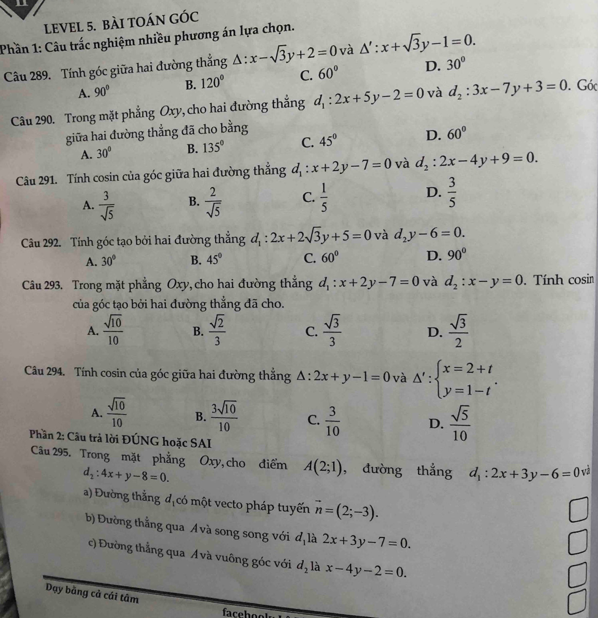 LEVEL 5. BÀI TOÁN GÓc
Phần 1: Câu trắc nghiệm nhiều phương án lựa chọn.
Câu 289. Tính góc giữa hai đường thẳng △ :x-sqrt(3)y+2=0 và △ ':x+sqrt(3)y-1=0.
C. 60°
D. 30°
A. 90°
B. 120°
Câu 290. Trong mặt phẳng Oxy, cho hai đường thẳng d_1:2x+5y-2=0 và d_2:3x-7y+3=0. Góc
giữa hai đường thẳng đã cho bằng
A. 30°
B. 135° C. 45° D. 60°
Câu 291. Tính cosin của góc giữa hai đường thẳng d_1:x+2y-7=0 và d_2:2x-4y+9=0.
A.  3/sqrt(5)   2/sqrt(5) 
B.
C.  1/5 
D.  3/5 
Câu 292. Tính góc tạo bởi hai đường thắng d_1:2x+2sqrt(3)y+5=0 và d_2y-6=0.
A. 30° B. 45° C. 60° D. 90°
Câu 293. Trong mặt phẳng Oxy,cho hai đường thắng d_1:x+2y-7=0 và d_2:x-y=0. Tính cosin
của góc tạo bởi hai đường thẳng đã cho.
A.  sqrt(10)/10   sqrt(2)/3   sqrt(3)/3   sqrt(3)/2 
B.
C.
D.
Câu 294. Tính cosin của góc giữa hai đường thắng △ :2x+y-1=0 và △ ':beginarrayl x=2+t y=1-tendarray. .
A.  sqrt(10)/10   3sqrt(10)/10   sqrt(5)/10 
B.
C.  3/10 
D.
Phần 2: Câu trả lời ĐÚNG hoặc SAI
Câu 295. Trong mặt phẳng Oxy, cho điểm A(2;1) , đường thắng d_1:2x+3y-6=0 và
d_2:4x+y-8=0.
a) Đường thắng dịcó một vecto pháp tuyến vector n=(2;-3).
b) Đường thẳng qua Á và song song với d_1 là 2x+3y-7=0.
c) Đường thẳng qua Ávà vuông góc với d_2 là x-4y-2=0.
Dạy bằng cả cái tâm
facbol