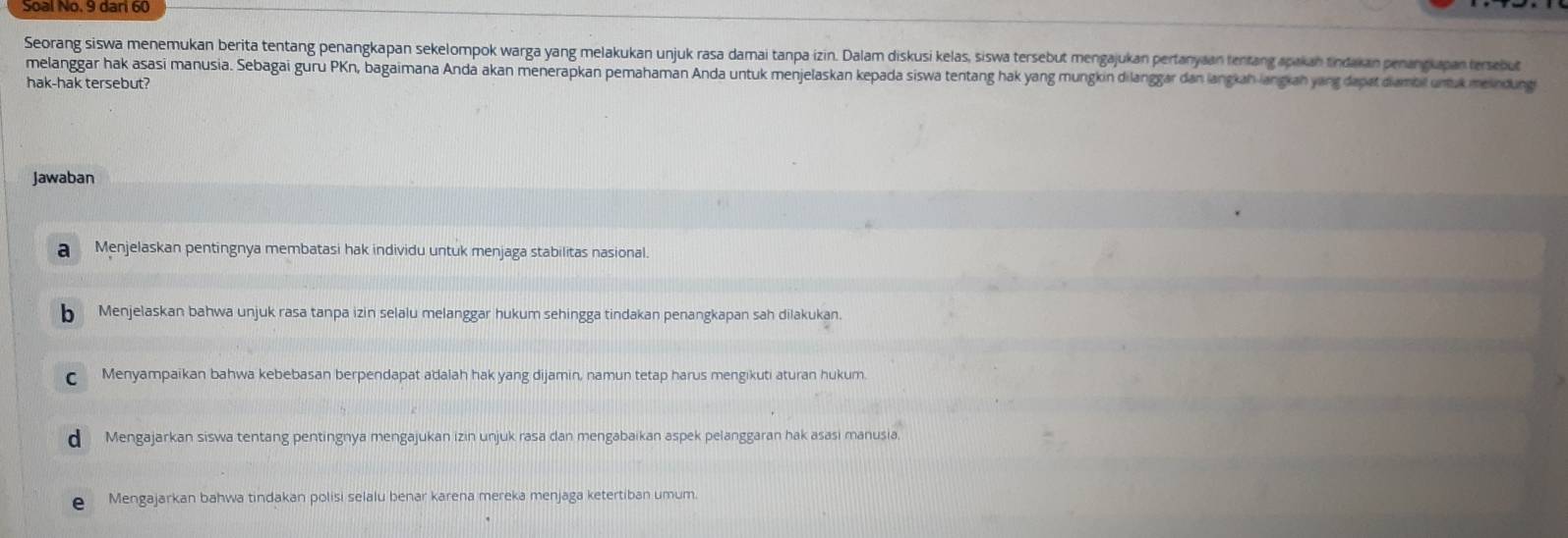 Seorang siswa menemukan berita tentang penangkapan sekelompok warga yang melakukan unjuk rasa damai tanpa izin. Dalam diskusi kelas, siswa tersebut mengajukan pertanyaan tentang apakan tindakan penanguapan tersebut
melanggar hak asasi manusia. Sebagai guru PKn, bagaimana Anda akan menerapkan pemahaman Anda untuk menjelaskan kepada siswa tentang hak yang mungkin dilanggar dan langkah langkan yang dapat dambt unuk meindung
hak-hak tersebut?
Jawaban
a Menjelaskan pentingnya membatasi hak individu untuk menjaga stabilitas nasional.
b Menjelaskan bahwa unjuk rasa tanpa izin selalu melanggar hukum sehingga tindakan penangkapan sah dilakukan.
Menyampaikan bahwa kebebasan berpendapat adalah hak yang dijamin, namun tetap harus mengikuti aturan hukum.
d Mengajarkan siswa tentang pentingnya mengajukan izin unjuk rasa dan mengabaikan aspek pelanggaran hak asasi manusia.
e Mengajarkan bahwa tindakan polisi selalu benar karena mereka menjaga ketertiban umum.