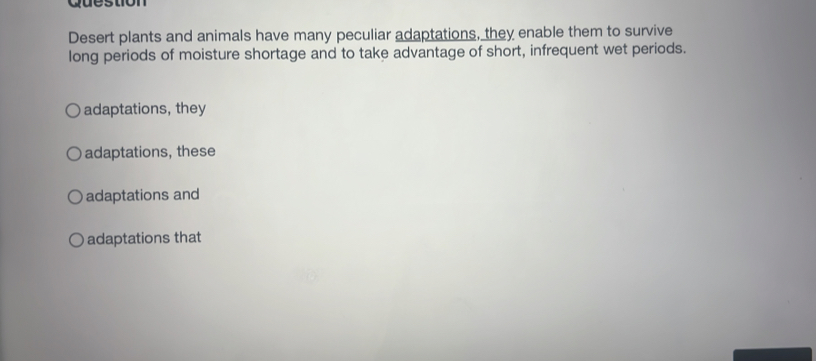 Question
Desert plants and animals have many peculiar adaptations, they enable them to survive
long periods of moisture shortage and to take advantage of short, infrequent wet periods.
adaptations, they
adaptations, these
adaptations and
adaptations that