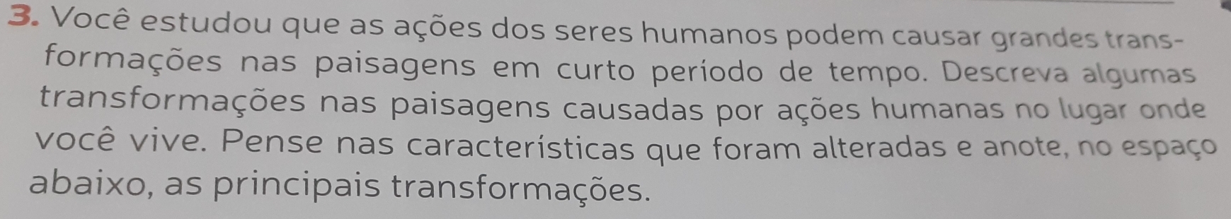 Você estudou que as ações dos seres humanos podem causar grandes trans- 
formações nas paisagens em curto período de tempo. Descreva algumas 
transformações nas paisagens causadas por ações humanas no lugar onde 
você vive. Pense nas características que foram alteradas e anote, no espaço 
abaixo, as principais transformações.