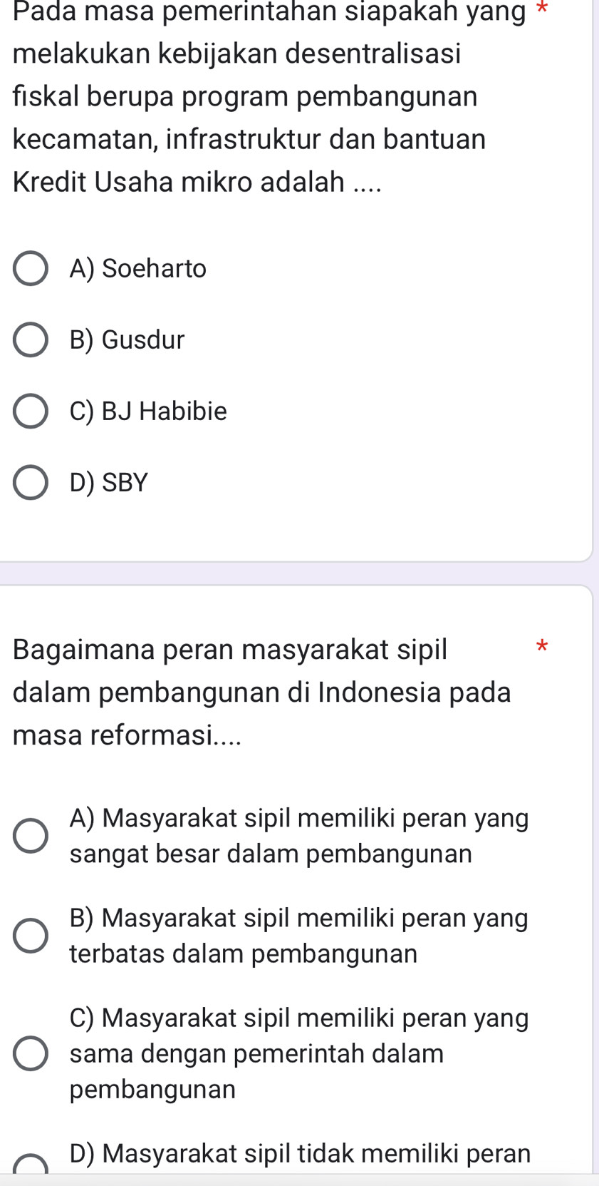 Pada masa pemerintahan siapakah yang *
melakukan kebijakan desentralisasi
fiskal berupa program pembangunan
kecamatan, infrastruktur dan bantuan
Kredit Usaha mikro adalah ....
A) Soeharto
B) Gusdur
C) BJ Habibie
D) SBY
Bagaimana peran masyarakat sipil
*
dalam pembangunan di Indonesia pada
masa reformasi....
A) Masyarakat sipil memiliki peran yang
sangat besar dalam pembangunan
B) Masyarakat sipil memiliki peran yang
terbatas dalam pembangunan
C) Masyarakat sipil memiliki peran yang
sama dengan pemerintah dalam
pembangunan
D) Masyarakat sipil tidak memiliki peran