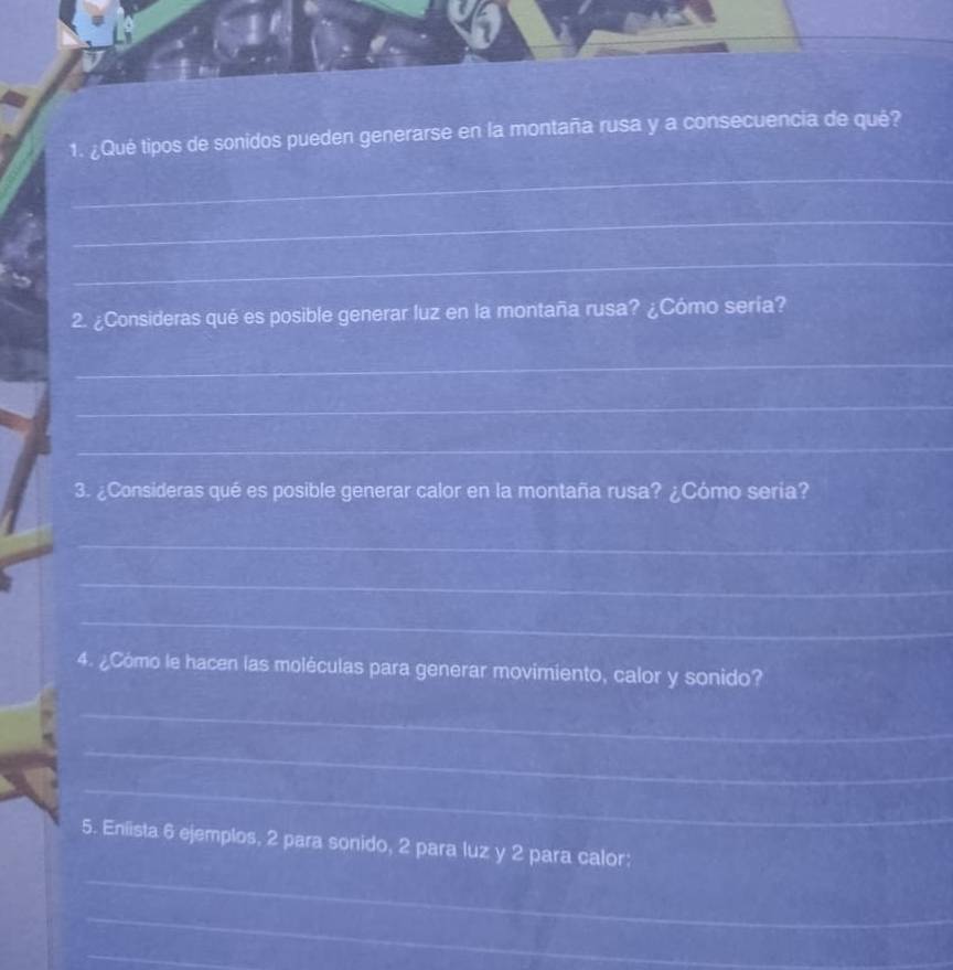 ¿Qué tipos de sonidos pueden generarse en la montaña rusa y a consecuencia de qué? 
_ 
_ 
_ 
2. ¿Consideras qué es posible generar luz en la montaña rusa? ¿Cómo sería? 
_ 
_ 
_ 
3. ¿Consideras qué es posible generar calor en la montaña rusa? ¿Cómo seria? 
_ 
_ 
_ 
4. ¿Cómo le hacen las moléculas para generar movimiento, calor y sonido? 
_ 
_ 
_ 
_ 
5. Enlista 6 ejemplos, 2 para sonido, 2 para luz y 2 para calor: 
_ 
_