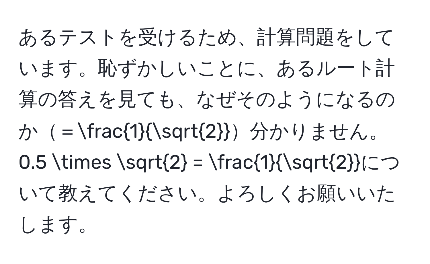 あるテストを受けるため、計算問題をしています。恥ずかしいことに、あるルート計算の答えを見ても、なぜそのようになるのか＝ 1/sqrt(2) 分かりません。0.5 * sqrt(2) =  1/sqrt(2) について教えてください。よろしくお願いいたします。