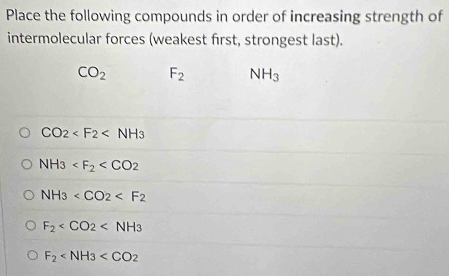 Place the following compounds in order of increasing strength of 
intermolecular forces (weakest first, strongest last).
CO_2
F_2
NH_3
CO2
NH3
NH_3
F_2
F_2