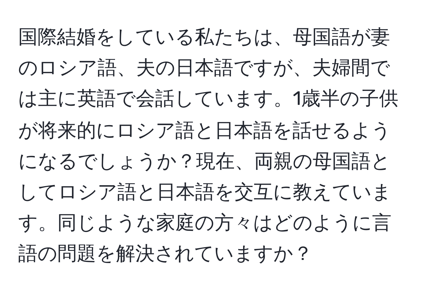 国際結婚をしている私たちは、母国語が妻のロシア語、夫の日本語ですが、夫婦間では主に英語で会話しています。1歳半の子供が将来的にロシア語と日本語を話せるようになるでしょうか？現在、両親の母国語としてロシア語と日本語を交互に教えています。同じような家庭の方々はどのように言語の問題を解決されていますか？