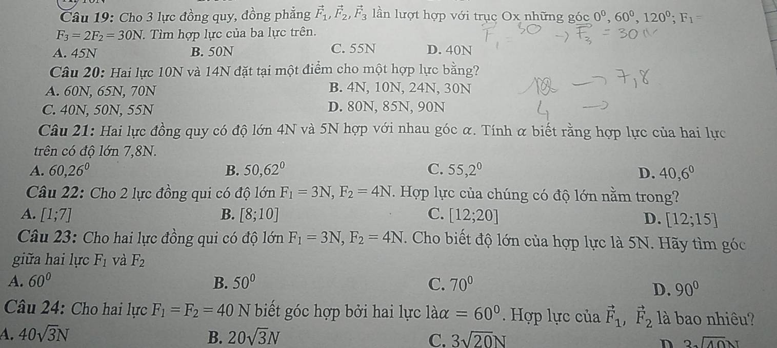 Cho 3 lực đồng quy, đồng phẳng vector F_1,vector F_2,vector F_3 lần lượt hợp với trục Ox những góc 0^0,60^0,120^0;F_1=
F_3=2F_2=30N :. Tìm hợp lực của ba lực trên.
A. 45N B. 50N C. 55N D. 40N
Câu 20: Hai lực 10N và 14N đặt tại một điểm cho một hợp lực bằng?
A. 60N, 65N, 70N
B. 4N, 10N, 24N, 30N
C. 40N, 50N, 55N D. 80N, 85N, 90N
Câu 21: Hai lực đồng quy có độ lớn 4N và 5N hợp với nhau góc α. Tính α biết rằng hợp lực của hai lực
trên có độ lớn 7,8N.
A. 60,26^0 B. 50,62° C. 55,2^0 D. 40,6^0
Câu 22: Cho 2 lực đồng qui có độ lớn F_1=3N,F_2=4N. Hợp lực của chúng có độ lớn nằm trong?
A. [1;7] B. [8;10] C. [12;20]
D. [12;15]
Câu 23: Cho hai lực đồng qui có độ lớn F_1=3N,F_2=4N. Cho biết độ lớn của hợp lực là 5N. Hãy tìm góc
giữa hai lực F_1 và F_2
A. 60° B. 50° C. 70°
D. 90°
Câu 24: Cho hai lực F_1=F_2=40N biết góc hợp bởi hai lực 1aalpha =60°. Hợp lực của vector F_1,vector F_2 là bao nhiêu?
A. 40sqrt(3)N B. 20sqrt(3)N C. 3sqrt(20)N 3sqrt(40)N
D