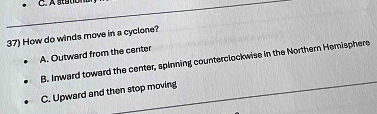 A stational
37) How do winds move in a cyclone?
A. Outward from the center
B. Inward toward the center, spinning counterclockwise in the Northern Hemisphere
C. Upward and then stop moving