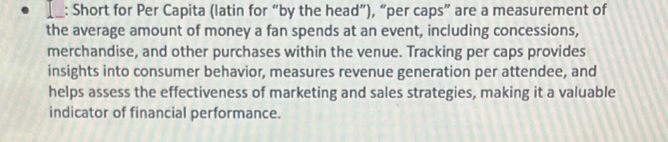 Short for Per Capita (latin for “by the head”), “per caps” are a measurement of 
the average amount of money a fan spends at an event, including concessions, 
merchandise, and other purchases within the venue. Tracking per caps provides 
insights into consumer behavior, measures revenue generation per attendee, and 
helps assess the effectiveness of marketing and sales strategies, making it a valuable 
indicator of financial performance.