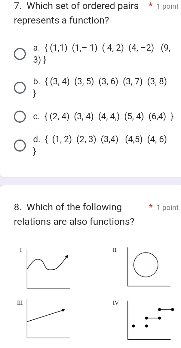 Which set of ordered pairs * 1 point
represents a function?
a.  (1,1)(1,-1)(4,2)(4,-2) (9,
3)
b.  (3,4)(3,5)(3,6)(3,7)(3,8)

C.  (2,4)(3,4)(4,4,)(5,4)(6,4)
d.  (1,2)(2,3)(3,4) (4,5) (4,6)
8. Which of the following 1 point
relations are also functions?
I
Ⅱ
IIIV