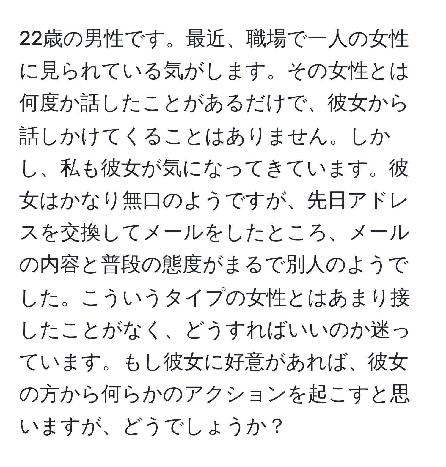 22歳の男性です。最近、職場で一人の女性に見られている気がします。その女性とは何度か話したことがあるだけで、彼女から話しかけてくることはありません。しかし、私も彼女が気になってきています。彼女はかなり無口のようですが、先日アドレスを交換してメールをしたところ、メールの内容と普段の態度がまるで別人のようでした。こういうタイプの女性とはあまり接したことがなく、どうすればいいのか迷っています。もし彼女に好意があれば、彼女の方から何らかのアクションを起こすと思いますが、どうでしょうか？