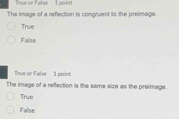 True or False 1 point
The image of a reflection is congruent to the preimage.
True
False
True or False 1 point
The image of a reflection is the same size as the preimage.
True
False