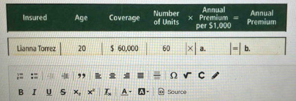 Number Annual 
Annual 
Insured Age Coverage of Units × Premium = Premium 
per $1,000
Lianna Torrez 20 $ 60,000 60 a. |=|b. 
: , 
Ω C 
B I U S x_2 x^2 _ T_x a a Source