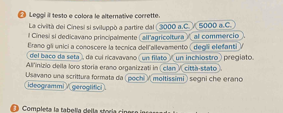 ⑳ Leggi il testo e colora le alternative corrette. 
La civiltà dei Cinesi si sviluppò a partire dal 3000 a.C. . / 5000 a.C. 
l Cinesi si dedicavano principalmente (all’agricoltura al commercio 
Erano gli unici a conoscere la tecnica dell’allevamento (degli elefanti ) 
del baco da seta , da cui ricavavano (un filato / un inchiostro pregiato. 
All’inizio della loro storia erano organizzati in (clan / città-stato . 
Usavano una scrittura formata da (pochi / moltissimi) segni che erano 
ideogrammi / geroglifici . 
3Completa la tabella della storia cin e s e