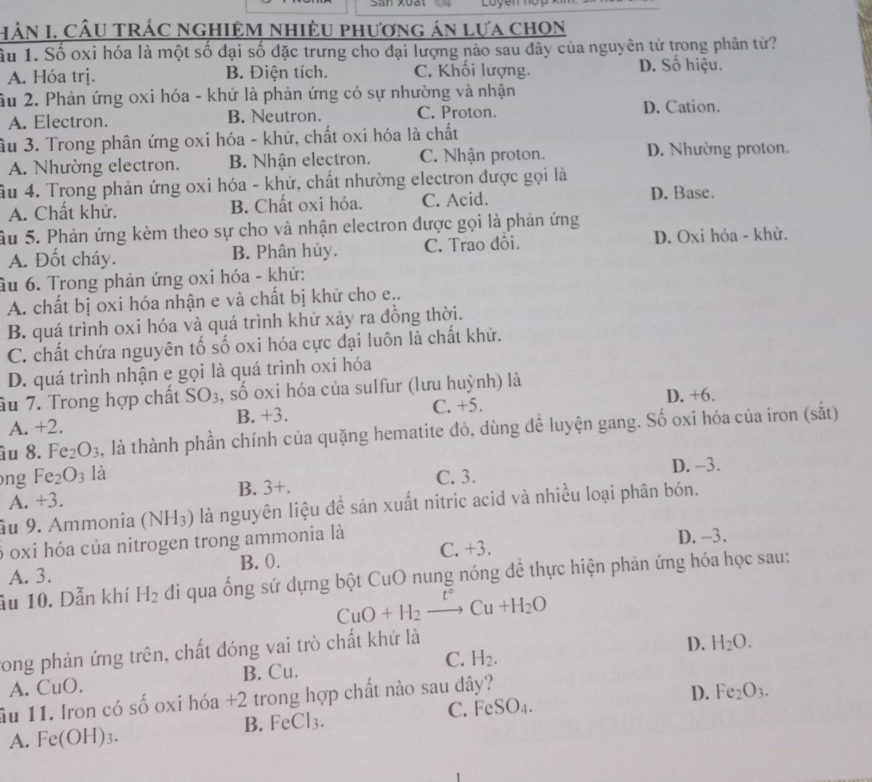 Sân xuất Loye
HằN I. CÂU TRÁC nghiệM Nhiệu phương án lựa chọn
Ấu 1. Số oxi hóa là một số đại số đặc trưng cho đại lượng nào sau đây của nguyên tử trong phân tử?
A. Hóa trị. B. Điện tích. C. Khối lượng.
D. Số hiệu.
âu 2. Phản ứng oxi hóa - khử là phản ứng có sự nhường và nhận
A. Electron. B. Neutron. C. Proton. D. Cation.
ầu 3. Trong phân ứng oxi hóa - khử, chất oxi hóa là chất
A. Nhường electron. B. Nhận electron. C. Nhận proton. D. Nhường proton.
Ấu 4. Trong phản ứng oxi hóa - khử, chất nhường electron được gọi là
A. Chất khử. B. Chất oxi hóa. C. Acid.
D. Base.
Ấu 5. Phản ứng kèm theo sự cho và nhận electron được gọi là phản ứng
A. Đốt cháy. B. Phân hủy. C. Trao đồi. D. Oxi hóa - khử.
âu 6. Trong phản ứng oxi hóa - khử:
A. chất bị oxi hóa nhận e và chất bị khử cho e..
B. quá trình oxi hóa và quá trình khử xảy ra đồng thời.
C. chất chứa nguyên tố số oxi hóa cực đại luôn là chất khử.
D. quá trình nhận e gọi là quá trình oxi hóa
âu 7. Trong hợp chất SO_3 , số oxi hóa của sulfur (lưu huỳnh) là
B. +3. D. +6.
C. +5.
A. +2.
âu 8 2 Fe_2O_3 , là thành phần chính của quặng hematite đỏ, dùng để luyện gang. Số oxi hóa của iron (sắt)
ong Fe_2O_3 là C. 3. D. -3.
A. * 3 B. 3+.
âu 9. Ammonia (NH_3) là nguyên liệu để sản xuất nitric acid và nhiều loại phân bón.
6 oxi hóa của nitrogen trong ammonia là
A. 3. B. 0. C. +3. D. -3.
âu 10. Dẫn khí H_2 đi qua ống sứ đựng bột CuO nung nóng để thực hiện phản ứng hóa học sau:
CuO+H_2to Cu+H_2O
rong phản ứng trên, chất đóng vai trò chất khử là
A. CuO. B. Cu. C. H_2. D. H_2O.
ầu 11. Iron có số oxi hóa +2 trong hợp chất nào sau đây?
C. FeSO_4. D. Fe_2O_3.
B. Fe CI_3
A. Fe(OH)_3.