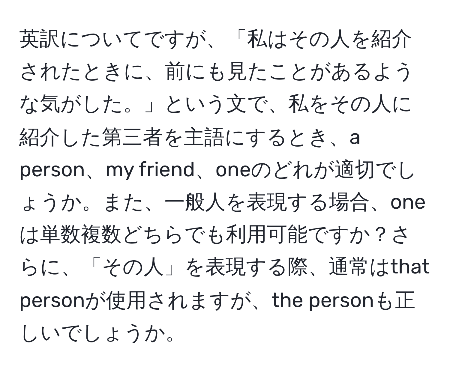 英訳についてですが、「私はその人を紹介されたときに、前にも見たことがあるような気がした。」という文で、私をその人に紹介した第三者を主語にするとき、a person、my friend、oneのどれが適切でしょうか。また、一般人を表現する場合、oneは単数複数どちらでも利用可能ですか？さらに、「その人」を表現する際、通常はthat personが使用されますが、the personも正しいでしょうか。