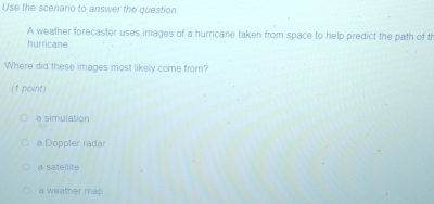 Use the scenario to answer the question
A weather forecaster uses images of a hurricane taken from space to help predict the path of t
hurricane
Where did these images most likely come from?
(1 point)
a simulation
a Doppler radar
a satellite
a weather map