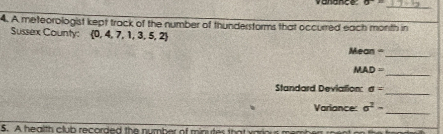 vanance sigma =
_ 
4. A meteorologist kept track of the number of thunderstorms that occurred each month in 
Sussex County:  0,4,7,1,3,5,2
Mean = 
_
MAD=
_ 
_ 
Standard Deviation: sigma =
_ 
Variance: sigma^2=
5. A health club recorded the number of minutes that various me