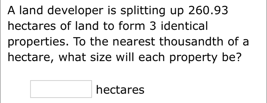 A land developer is splitting up 260.93
hectares of land to form 3 identical 
properties. To the nearest thousandth of a 
hectare, what size will each property be?
□ hectares