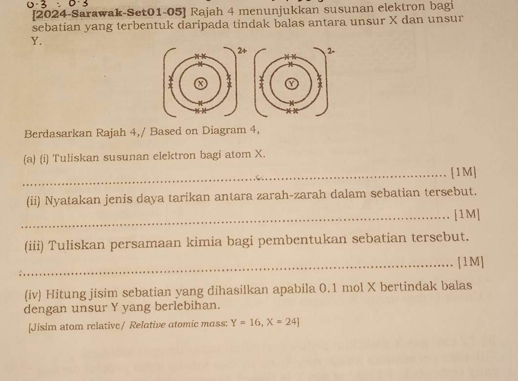 [2024-Sarawak-Set01-05] Rajah 4 menunjukkan susunan elektron bagi 
sebatian yang terbentuk daripada tindak balas antara unsur X dan unsur
Y. 
Berdasarkan Rajah 4,/ Based on Diagram 4, 
(a) (i) Tuliskan susunan elektron bagi atom X. 
_[1M] 
(ii) Nyatakan jenis daya tarikan antara zarah-zarah dalam sebatian tersebut. 
_[1M] 
(iii) Tuliskan persamaan kimia bagi pembentukan sebatian tersebut. 
_[1M] 
(iv) Hitung jisim sebatian yang dihasilkan apabila 0.1 mol X bertindak balas 
dengan unsur Y yang berlebihan. 
[Jisim atom relative/ Relative atomic mass: Y=16, X=24]